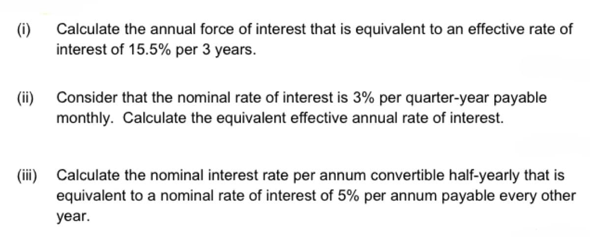 (i)
(ii)
Calculate the annual force of interest that is equivalent to an effective rate of
interest of 15.5% per 3 years.
Consider that the nominal rate of interest is 3% per quarter-year payable
monthly. Calculate the equivalent effective annual rate of interest.
(iii) Calculate the nominal interest rate per annum convertible half-yearly that is
equivalent to a nominal rate of interest of 5% per annum payable every other
year.