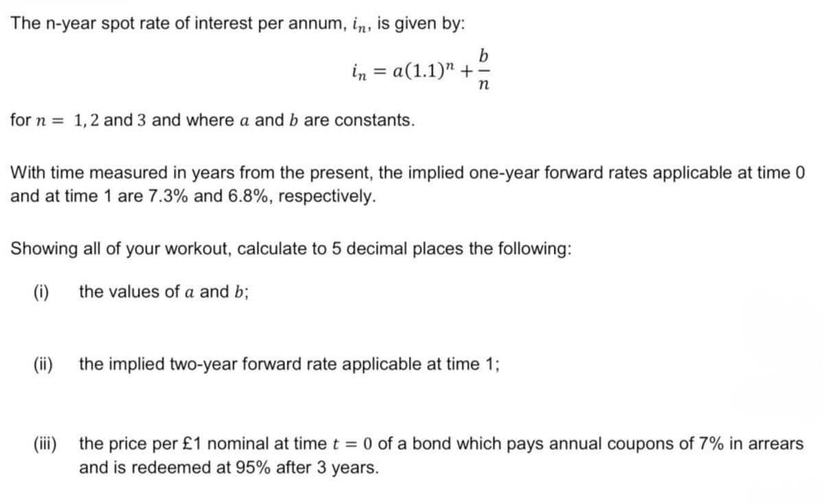 The n-year spot rate of interest per annum, in, is given by:
b
in = a(1.1)" +-
n
for n = 1, 2 and 3 and where a and b are constants.
With time measured in years from the present, the implied one-year forward rates applicable at time 0
and at time 1 are 7.3% and 6.8%, respectively.
Showing all of your workout, calculate to 5 decimal places the following:
(i)
the values of a and b;
(ii)
the implied two-year forward rate applicable at time 1;
(iii) the price per £1 nominal at time t = 0 of a bond which pays annual coupons of 7% in arrears
and is redeemed at 95% after 3 years.