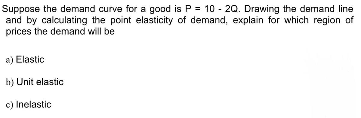 Suppose the demand curve for a good is P = 10 - 2Q. Drawing the demand line
and by calculating the point elasticity of demand, explain for which region of
prices the demand will be
a) Elastic
b) Unit elastic
c) Inelastic