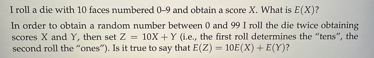 I roll a die with 10 faces numbered 0-9 and obtain a score X. What is E(X)?
In order to obtain a random number between 0 and 99 I roll the die twice obtaining
scores X and Y, then set Z = 10X + Y (i.e., the first roll determines the "tens", the
second roll the "ones"). Is it true to say that E(Z) = 10E(X) + E(Y)?