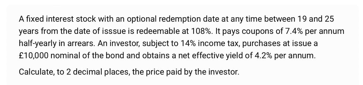 A fixed interest stock with an optional redemption date at any time between 19 and 25
years from the date of isssue is redeemable at 108%. It pays coupons of 7.4% per annum
half-yearly in arrears. An investor, subject to 14% income tax, purchases at issue a
£10,000 nominal of the bond and obtains a net effective yield of 4.2% per annum.
Calculate, to 2 decimal places, the price paid by the investor.