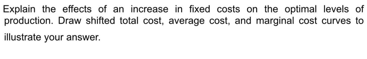 Explain the effects of an increase in fixed costs on the optimal levels of
production. Draw shifted total cost, average cost, and marginal cost curves to
illustrate your answer.