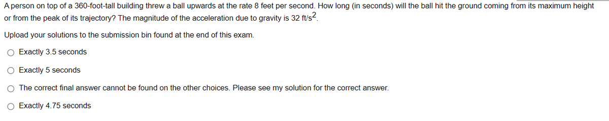 A person on top of a 360-foot-tall building threw a ball upwards at the rate 8 feet per second. How long (in seconds) will the ball hit the ground coming from its maximum height
or from the peak of its trajectory? The magnitude of the acceleration due to gravity is 32 ft's2.
Upload your solutions to the submission bin found at the end of this exam.
O Exactly 3.5 seconds
O Exactly 5 seconds
O The correct final answer cannot be found on the other choices. Please see my solution for the correct answer.
O Exactly 4.75 seconds
