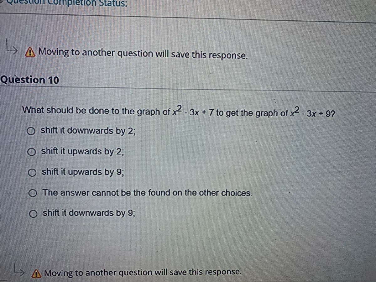 Comp
1.
A Moving to another question will save this response.
Question 10
What should be done to the graph of x--3x +7 to get the graph of x-3x + 9?
o shift it downwards by 2;
O shift it upwards by 23;
O shift it upwards by 9;
O The answer cannot be the found on the other choices
O shift it downwards by 93;
Moving to another question will save this response.
