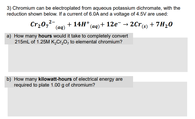 3) Chromium can be electroplated from aqueous potassium dichromate, with the
reduction shown below. If a current of 6.0A and a voltage of 4.5V are used:
Cr207 (aq)
2-
+ 14H* (ag)+ 12e¯ → 2Cr(s) + 7H20
a) How many hours would it take to completely convert
215mL of 1.25M K,Cr,O, to elemental chromium?
b) How many kilowatt-hours of electrical energy are
required to plate 1.00 g of chromium?
