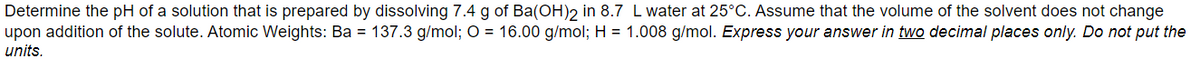 Determine the pH of a solution that is prepared by dissolving 7.4 g of Ba(OH)2 in 8.7 L water at 25°C. Assume that the volume of the solvent does not change
upon addition of the solute. Atomic Weights: Ba = 137.3 g/mol; O = 16.00 g/mol; H = 1.008 g/mol. Express your answer in two decimal places only. Do not put the
units.
