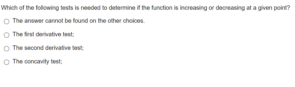 Which of the following tests is needed to determine if the function is increasing or decreasing at a given point?
The answer cannot be found on the other choices.
The first derivative test;
The second derivative test;
O The concavity test;
