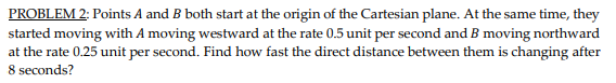 PROBLEM 2: Points A and B both start at the origin of the Cartesian plane. At the same time, they
started moving with A moving westward at the rate 0.5 unit per second and B moving northward
at the rate 0.25 unit per second. Find how fast the direct distance between them is changing after
8 seconds?
