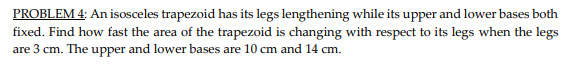 PROBLEM 4: An isosceles trapezoid has its legs lengthening while its upper and lower bases both
fixed. Find how fast the area of the trapezoid is changing with respect to its legs when the legs
are 3 cm. The upper and lower bases are 10 cm and 14 cm.
