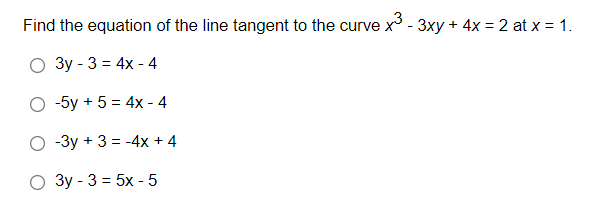 Find the equation of the line tangent to the curve x - 3xy + 4x = 2 at x = 1.
Зу - 3 %3D 4x - 4
-5y + 5 = 4x - 4
O -3y + 3 = -4x + 4
О Зу - 3 %3D 5х -5
