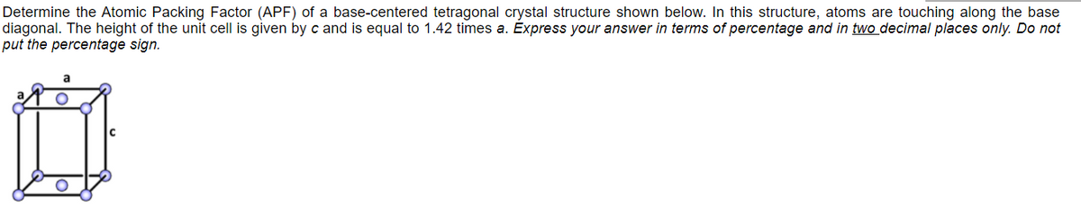 Determine the Atomic Packing Factor (APF) of a base-centered tetragonal crystal structure shown below. In this structure, atoms are touching along the base
diagonal. The height of the unit cell is given by c and is equal to 1.42 times a. Express your answer in terms of percentage and in two decimal places only. Do not
put the percentage sign.
