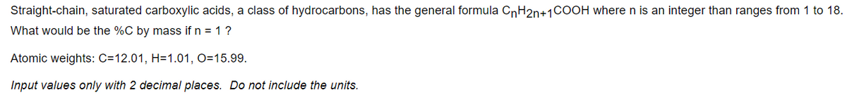 Straight-chain, saturated carboxylic acids, a class of hydrocarbons, has the general formula CnH2n+1COOH where n is an integer than ranges from 1 to 18.
What would be the %C by mass if n = 1 ?
Atomic weights: C=12.01, H=1.01, O=15.99.
Input values only with 2 decimal places. Do not include the units.
