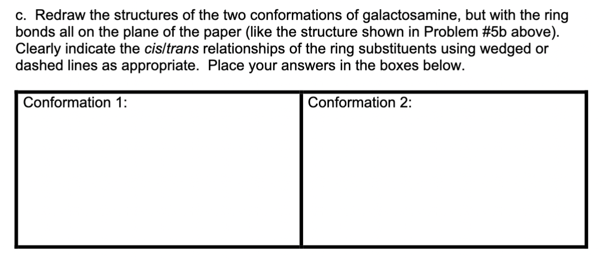 c. Redraw the structures of the two conformations of galactosamine, but with the ring
bonds all on the plane of the paper (like the structure shown in Problem #5b above).
Clearly indicate the cis/trans relationships of the ring substituents using wedged or
dashed lines as appropriate. Place your answers in the boxes below.
Conformation 2:
Conformation 1: