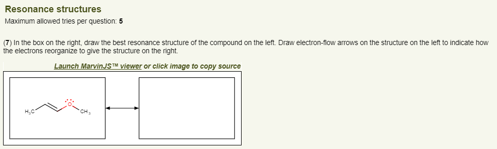 Resonance structures
Maximum allowed tries per question: 5
(7) In the box on the right, draw the best resonance structure of the compound on the left. Draw electron-flow arrows on the structure on the left to indicate how
the electrons reorganize to give the structure on the right.
Launch MarvinJS™ viewer or click image to copy source
~H