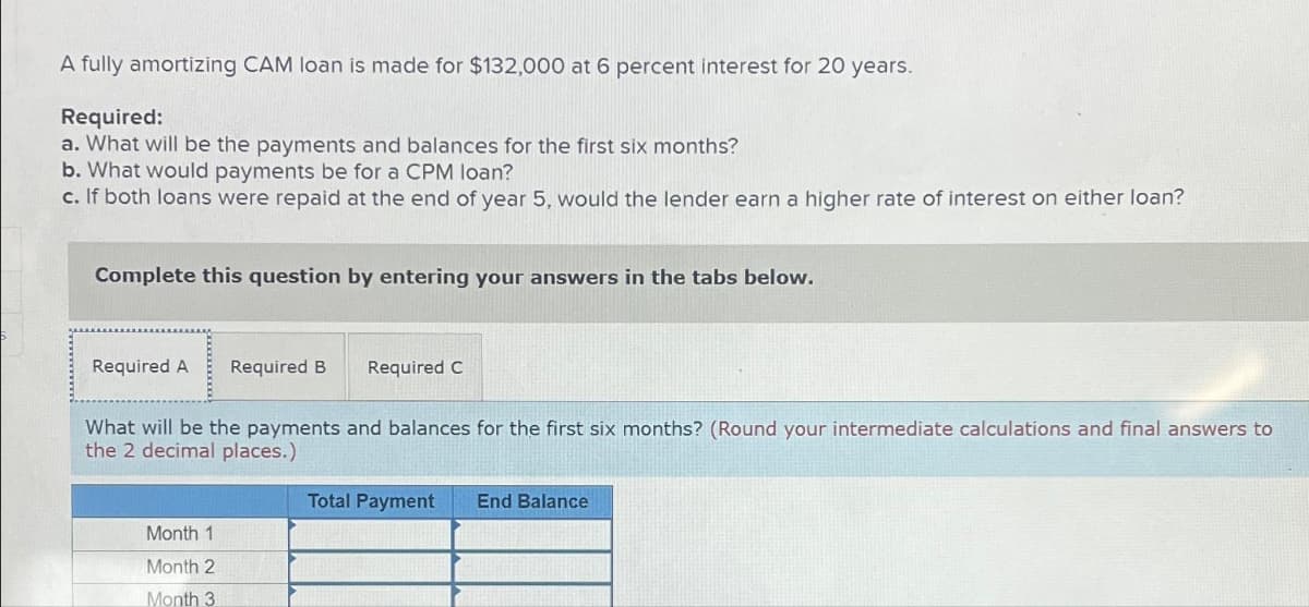 A fully amortizing CAM loan is made for $132,000 at 6 percent interest for 20 years.
Required:
a. What will be the payments and balances for the first six months?
b. What would payments be for a CPM loan?
c. If both loans were repaid at the end of year 5, would the lender earn a higher rate of interest on either loan?
Complete this question by entering your answers in the tabs below.
Required A Required B
Required C
What will be the payments and balances for the first six months? (Round your intermediate calculations and final answers to
the 2 decimal places.)
Month 1
Month 2
Month 3
Total Payment End Balance