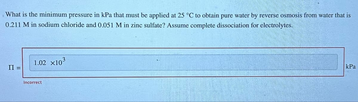 What is the minimum pressure in kPa that must be applied at 25 °C to obtain pure water by reverse osmosis from water that is
0.211 M in sodium chloride and 0.051 M in zinc sulfate? Assume complete dissociation for electrolytes.
II =
1.02 ×10³
Incorrect
kPa