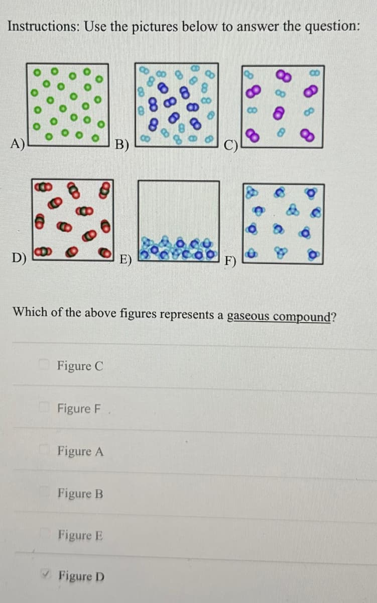 Instructions: Use the pictures below to answer the question:
A)
*-*
D)
Which of the above figures represents a gaseous compound?
Figure C
Figure F
Figure A
Figure B
Figure E
F)
✔Figure D