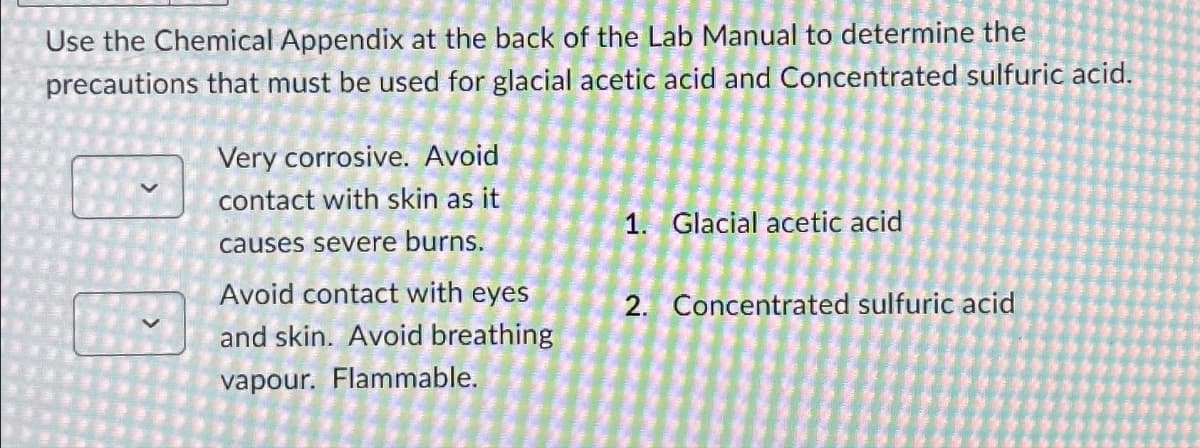 Use the Chemical Appendix at the back of the Lab Manual to determine the
precautions that must be used for glacial acetic acid and Concentrated sulfuric acid.
Very corrosive. Avoid
contact with skin as it
causes severe burns.
Avoid contact with eyes
and skin. Avoid breathing
vapour. Flammable.
1. Glacial acetic acid
2. Concentrated sulfuric acid