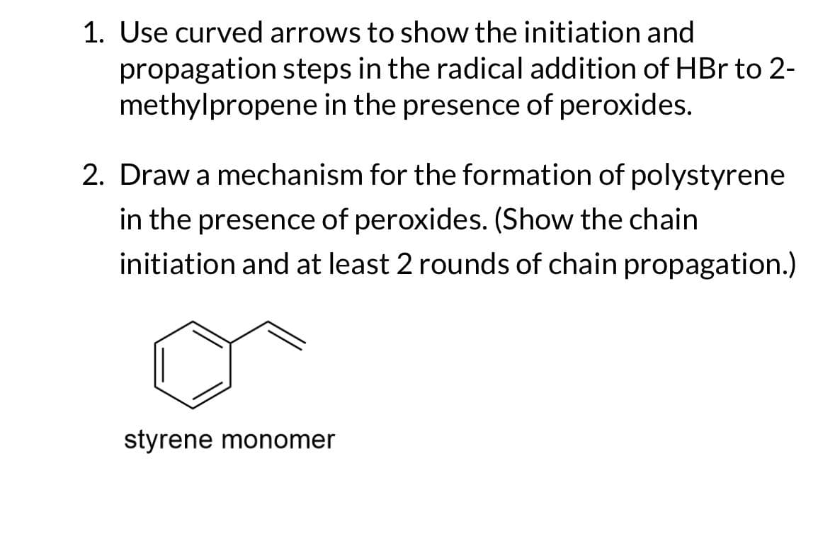 1. Use curved arrows to show the initiation and
propagation steps in the radical addition of HBr to 2-
methylpropene in the presence of peroxides.
2. Draw a mechanism for the formation of polystyrene
in the presence of peroxides. (Show the chain
initiation and at least 2 rounds of chain propagation.)
styrene monomer