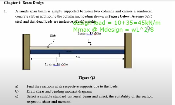 Chapter 4: Beam Design
1.
A single span beam is simply supported between two columns and carries a reinforced
concrete slab in addition to the column and loading shown in Figure below. Assume S275
steel and that dead loads are inclusive fself weightad = 10+35=45kN/m
Mmax @ Mdesign = wL^2
Loads 35 kN m
Slab
Loads .10 KN m
Figure Q3
a)
b)
Find the reactions at its respective supports due to the loads.
Draw shear and bending moment diagrams
c)
Select a suitable standard universal beam and check the suitability of the section
respect to shear and moment.
