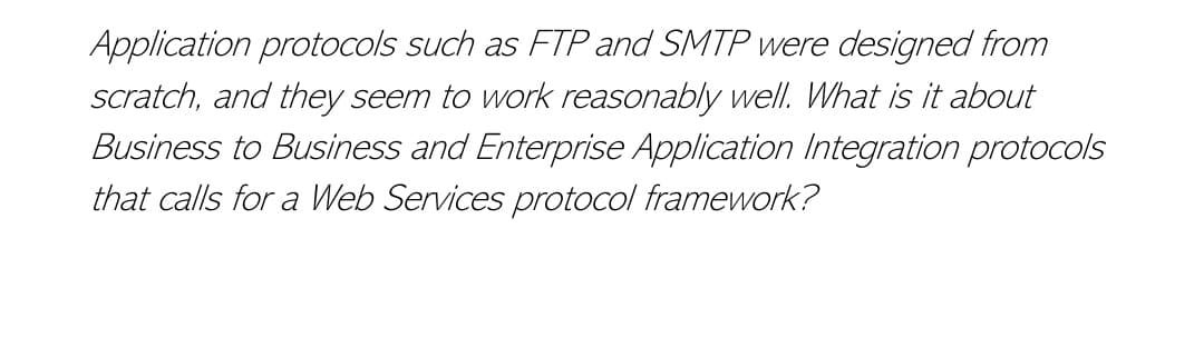 Application protocols such as FTP and SMTP were designed from
scratch, and they seem to work reasonably well. What is it about
Business to Business and Enterprise Application Integration protocols
that calls for a Web Services protocol framework?