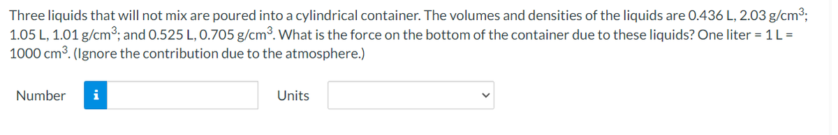 Three liquids that will not mix are poured into a cylindrical container. The volumes and densities of the liquids are O.436 L, 2.03 g/cm3;
1.05 L, 1.01 g/cm°; and 0.525 L, 0.705 g/cm³. What is the force on the bottom of the container due to these liquids? One liter = 1 L =
1000 cm3. (Ignore the contribution due to the atmosphere.)
Number
i
Units
