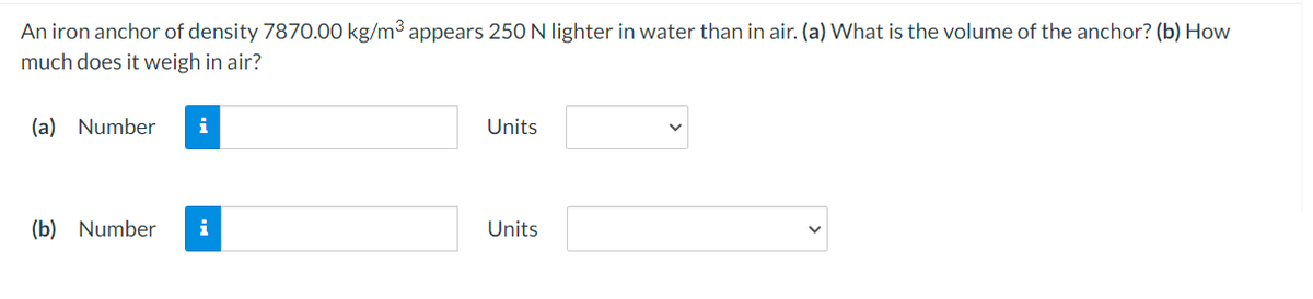 An iron anchor of density 7870.00 kg/m³ appears 250 N lighter in water than in air. (a) What is the volume of the anchor? (b) How
much does it weigh in air?
(a) Number
i
Units
(b) Number
i
Units
