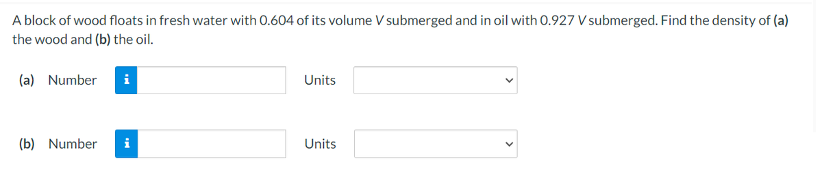 A block of wood floats in fresh water with 0.604 of its volume V submerged and in oil with 0.927 V submerged. Find the density of (a)
the wood and (b) the oil.
(a) Number
i
Units
(b) Number
i
Units
