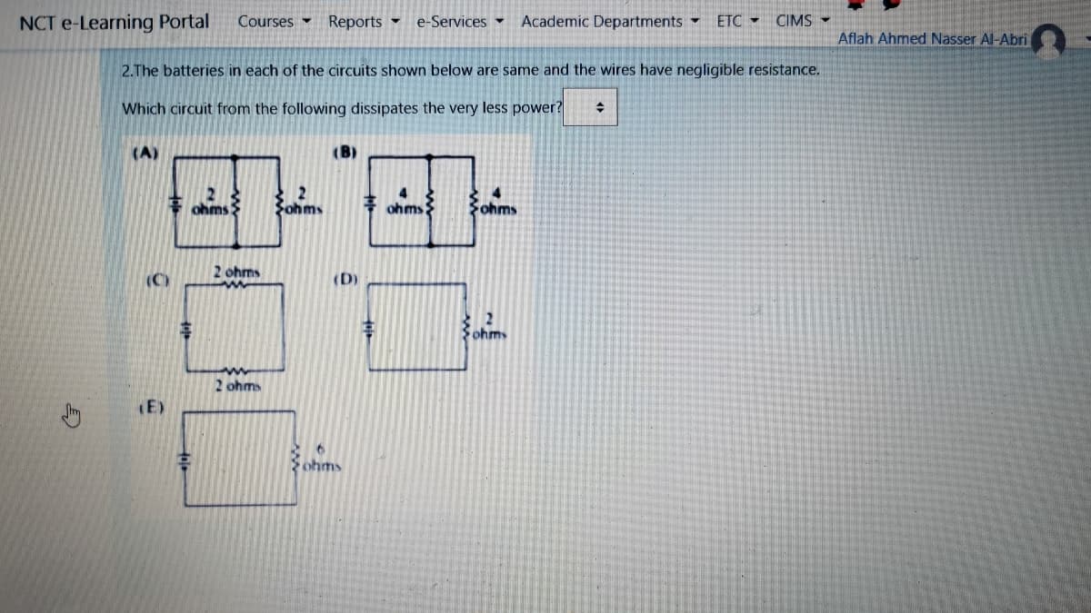 NCT e-Learning Portal
Courses -
Reports -
e-Services Academic Departments
ETC -
CIMS -
Aflah Ahmed Nasser Al-Abri
2.The batteries in each of the circuits shown below are same and the wires have negligible resistance.
Which circuit from the following dissipates the very less power?
(A)
(B)
ohms
2
Sohms
ohms
Fohms
2 ohms
(C)
(D)
2
Fohm
2 ohms
(E)
ohms
