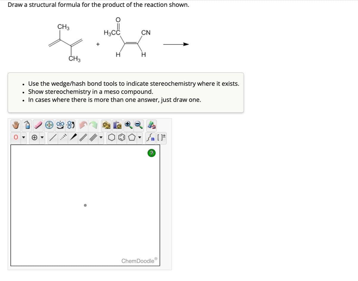 Draw a structural formula for the product of the reaction shown.
CH3
CN
+
H
H
CH3
Use the wedge/hash bond tools to indicate stereochemistry where it exists.
•
Show stereochemistry in a meso compound.
•
In cases where there is more than one answer, just draw one.
?
ChemDoodleⓇ