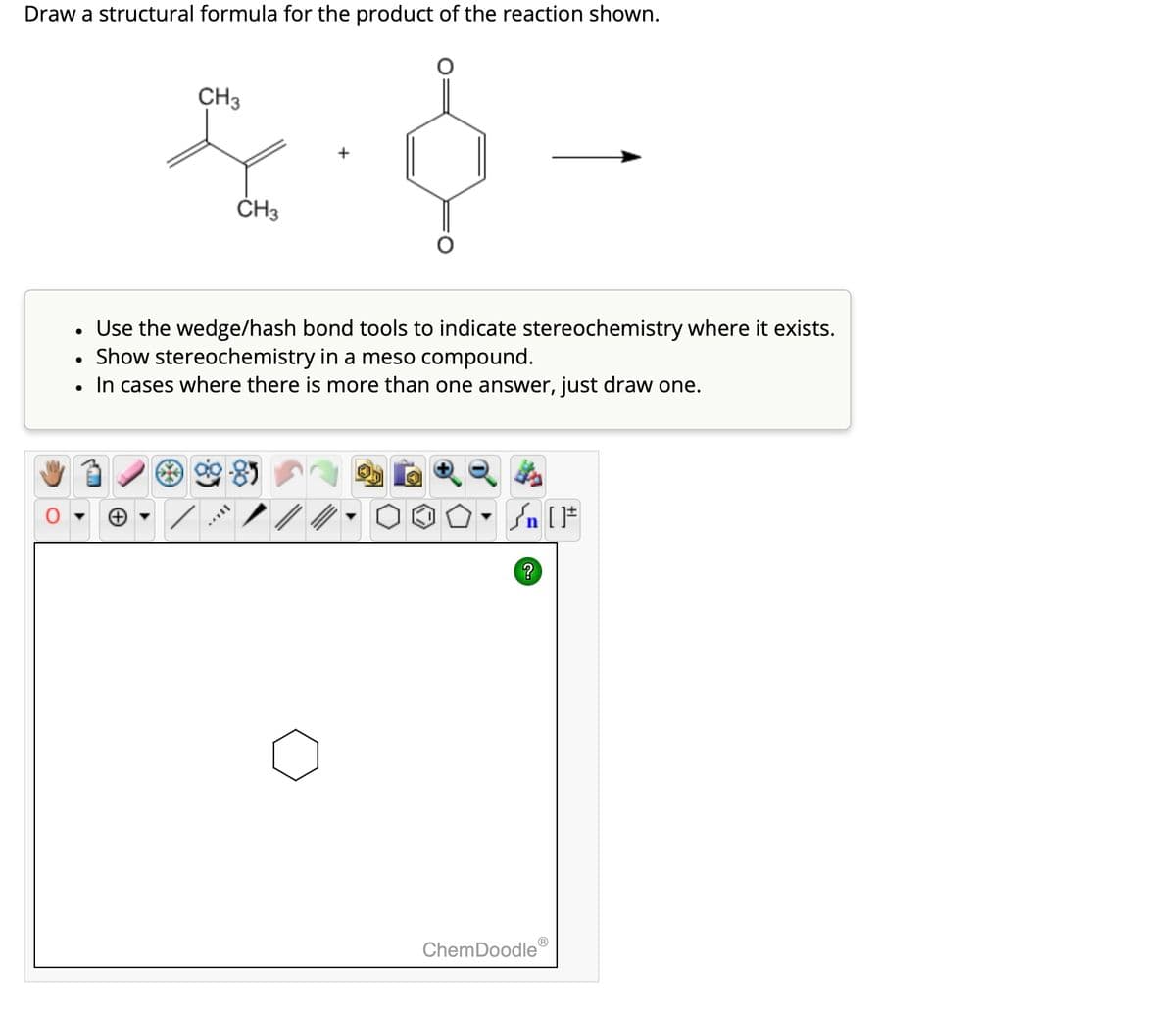 Draw a structural formula for the product of the reaction shown.
•
CH3
CH3
-
Use the wedge/hash bond tools to indicate stereochemistry where it exists.
Show stereochemistry in a meso compound.
In cases where there is more than one answer, just draw one.
√n [F
?
ChemDoodle