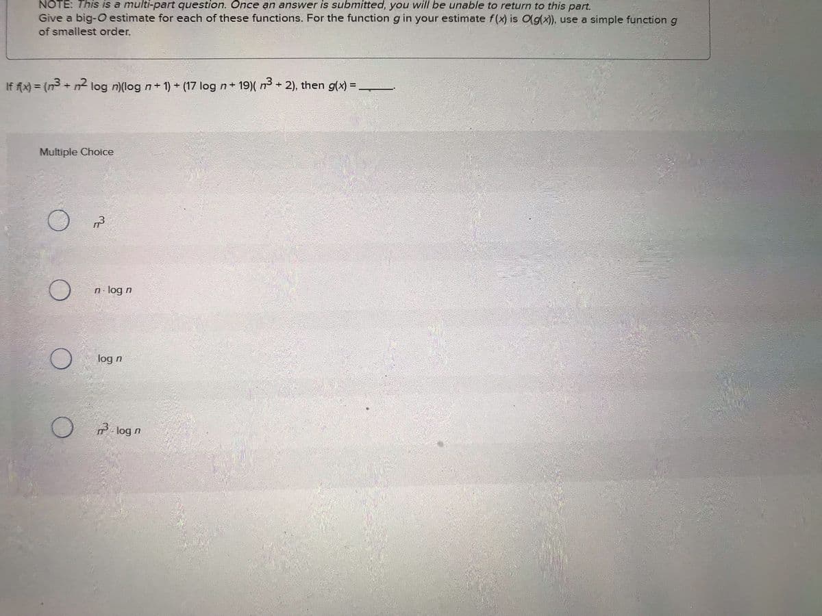 NOTE: This is a multi-part question. Once an answer is submitted, you will be unable to return to this part.
Give a big-O estimate for each of these functions. For the function g in your estimate f(x) is O(g(x)), use a simple function g
of smallest order.
If f(x) = (n³ + m² log n)(log n + 1) + (17 log n+19)( n³ + 2), then g(x) = ________
Multiple Choice
13
n-log n
log n
log n