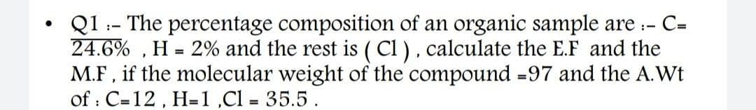 QI :- The percentage composition of an organic sample are :-
24.6% , H = 2% and the rest is ( Cl ), calculate the E.F and the
M.F, if the molecular weight of the compound =97 and the A.Wt
of : C=12 , H=1,Cl = 35.5.
C=
%3D
