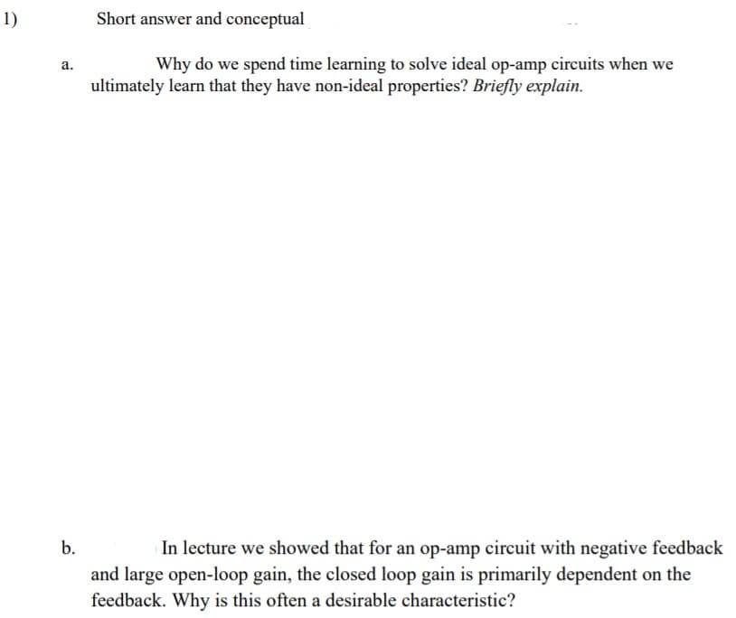 1)
Short answer and conceptual
Why do we spend time learning to solve ideal op-amp circuits when we
а.
ultimately learn that they have non-ideal properties? Briefly explain.
b.
In lecture we showed that for an op-amp circuit with negative feedback
and large open-loop gain, the closed loop gain is primarily dependent on the
feedback. Why is this often a desirable characteristic?
