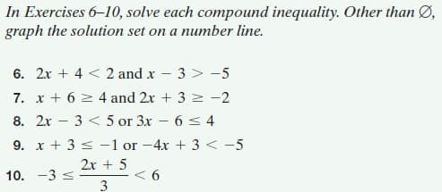 In Exercises 6–10, solve each compound inequality. Other than Ø,
graph the solution set on a number line.
6. 2x + 4 < 2 and x
3 > -5
7. x + 6 2 4 and 2x + 3 2 -2
6 < 4
9. x + 3 < -1 or -4x + 3 < -5
8. 2x – 3 < 5 or 3x
-
2x + 5
< 6
3
10. -3 s
