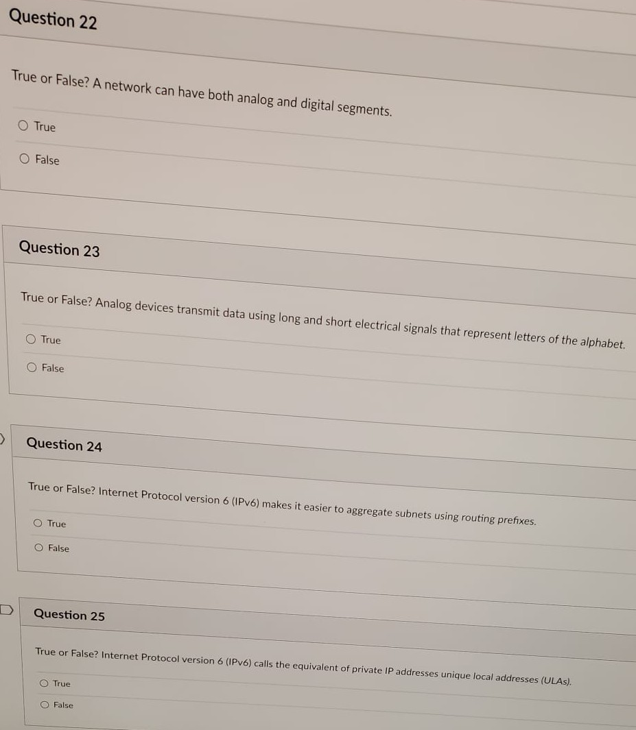 >
Question 22
True or False? A network can have both analog and digital segments.
O True
O False
Question 23
True or False? Analog devices transmit data using long and short electrical signals that represent letters of the alphabet.
O True
O False
Question 24
True or False? Internet Protocol version 6 (IPv6) makes it easier to aggregate subnets using routing prefixes.
O True
O False
Question 25
True or False? Internet Protocol version 6 (IPv6) calls the equivalent of private IP addresses unique local addresses (ULAS).
O True
O False