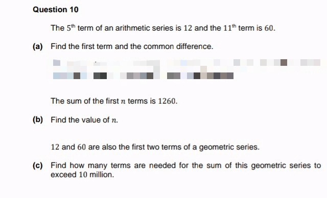 Question 10
The 5th term of an arithmetic series is 12 and the 11th term is 60.
(a) Find the first term and the common difference.
The sum of the first n terms is 1260.
(b) Find the value of n.
12 and 60 are also the first two terms of a geometric series.
(c) Find how many terms are needed for the sum of this geometric series to
exceed 10 million.