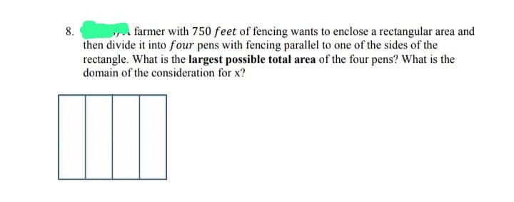 8.
farmer with 750 feet of fencing wants to enclose a rectangular area and
then divide it into four pens with fencing parallel to one of the sides of the
rectangle. What is the largest possible total area of the four pens? What is the
domain of the consideration for x?