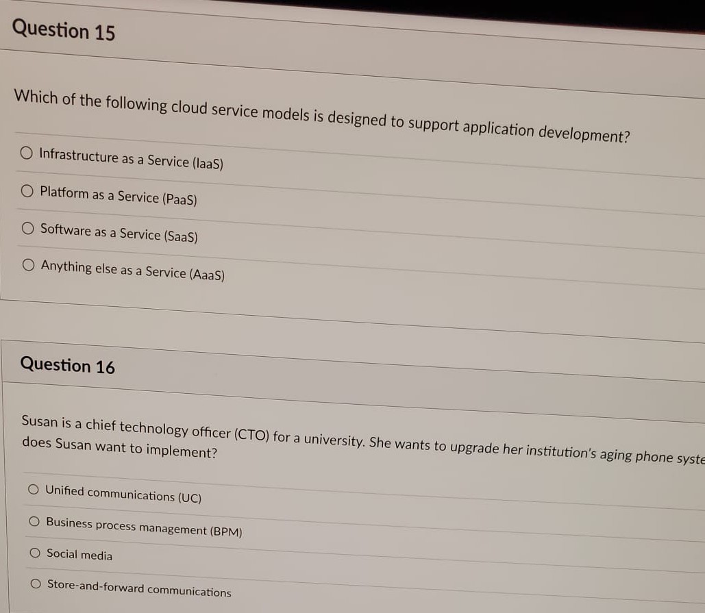 Question 15
Which of the following cloud service models is designed to support application development?
O Infrastructure as a Service (laaS)
O Platform as a Service (PaaS)
O Software as a Service (SaaS)
O Anything else as a Service (AaaS)
Question 16
Susan is a chief technology officer (CTO) for a university. She wants to upgrade her institution's aging phone syste
does Susan want to implement?
O Unified communications (UC)
O Business process management (BPM)
O Social media
O Store-and-forward communications