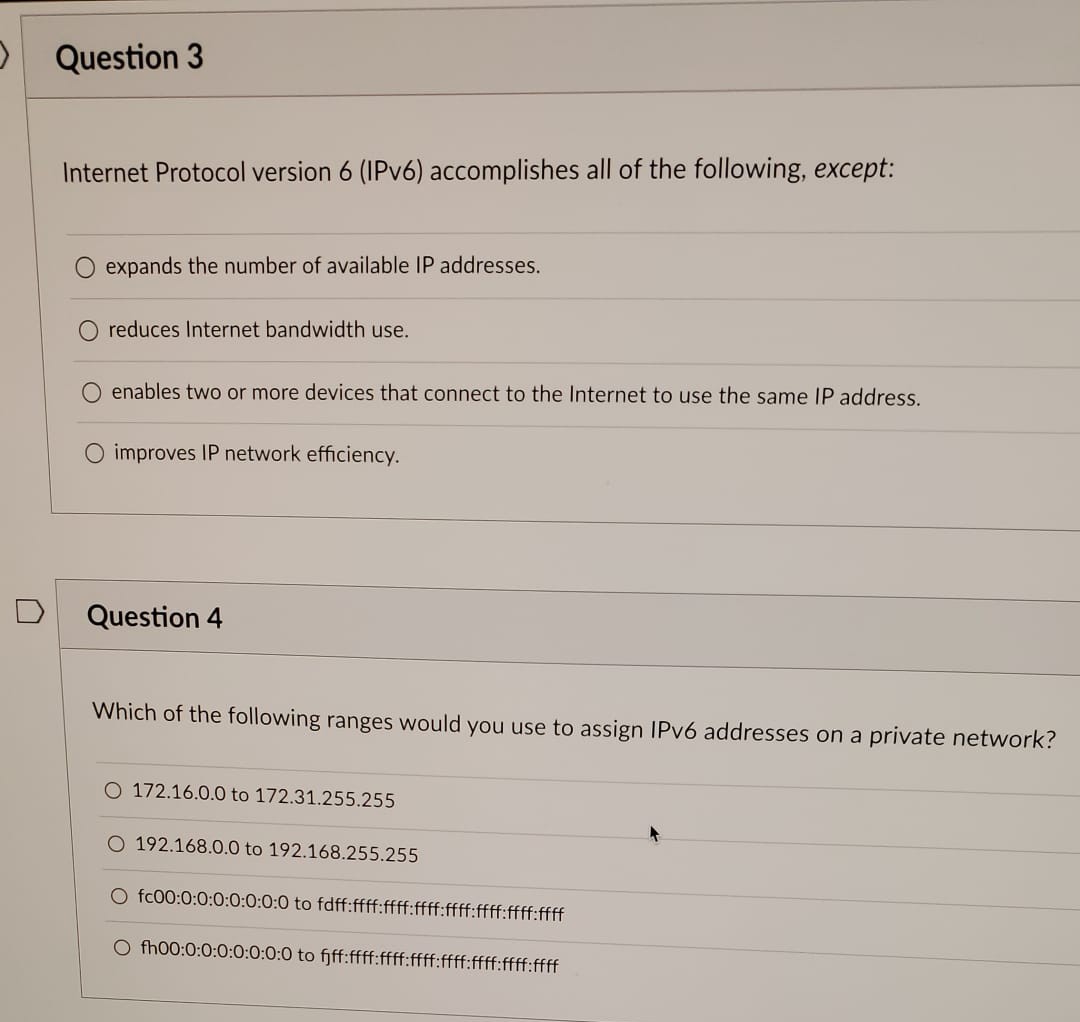 Question 3
Internet Protocol version 6 (IPv6) accomplishes all of the following, except:
expands the number of available IP addresses.
reduces Internet bandwidth use.
enables two or more devices that connect to the Internet to use the same IP address.
O improves IP network efficiency.
Question 4
Which of the following ranges would you use to assign IPv6 addresses on a private network?
O 172.16.0.0 to 172.31.255.255
O 192.168.0.0 to 192.168.255.255
O fc00:0:0:0:0:0:0:0 to fdff:ffff:ffff:ffff:ffff:ffff:ffff:ffff
O fh00:0:0:0:0:0:0:0 to fjff:ffff:ffff:ffff:ffff:ffff:ffff:ffff