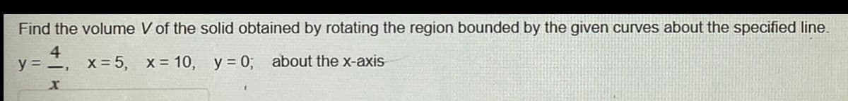 Find the volume V of the solid obtained by rotating the region bounded by the given curves about the specified line.
4
y = -,
X = 5, x = 10, y = 0; about the x-axis
