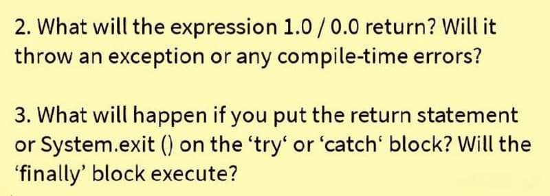 2. What will the expression 1.0/0.0 return? Will it
throw an exception or any compile-time errors?
3. What will happen if you put the return statement
or System.exit () on the 'try' or 'catch' block? Will the
'finally' block execute?