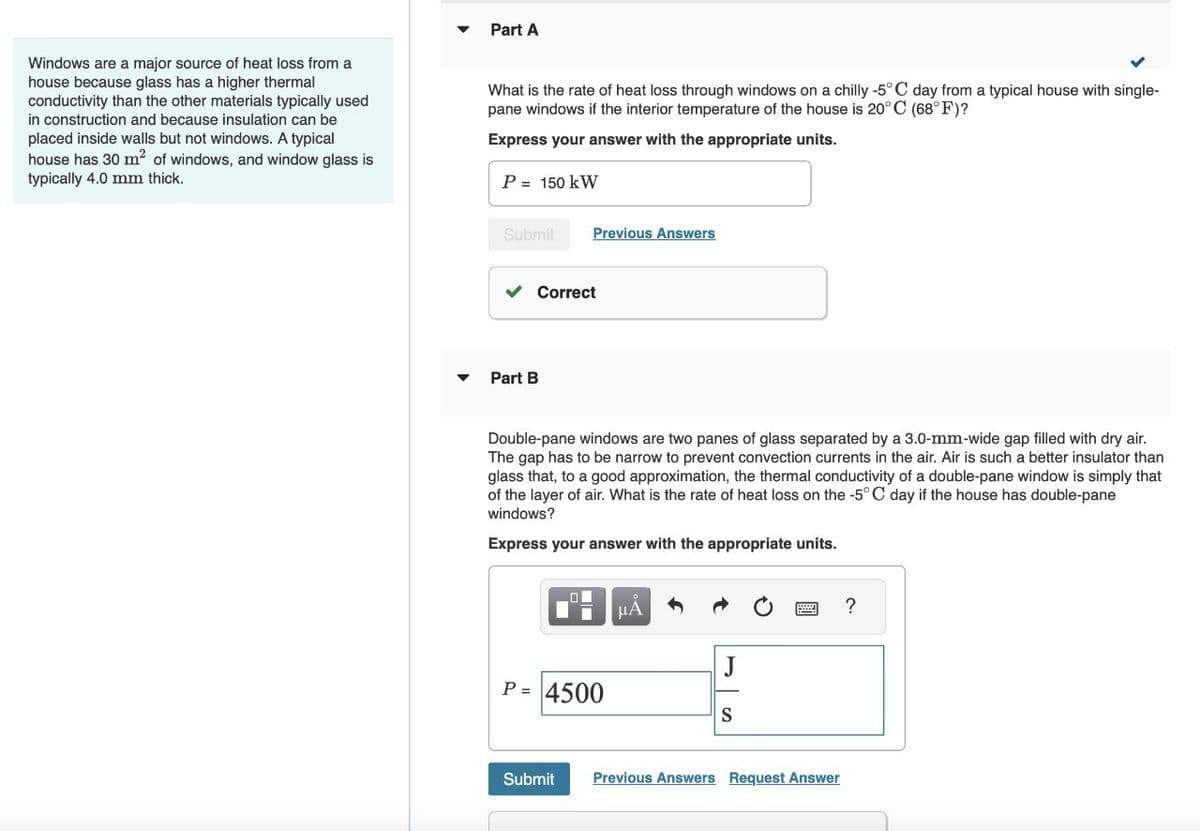 Windows are a major source of heat loss from a
house because glass has a higher thermal
conductivity than the other materials typically used
in construction and because insulation can be
placed inside walls but not windows. A typical
house has 30 m² of windows, and window glass is
typically 4.0 mm thick.
Part A
What is the rate of heat loss through windows on a chilly -5°C day from a typical house with single-
pane windows if the interior temperature of the house is 20°C (68°F)?
Express your answer with the appropriate units.
P = 150 kW
Submit
Previous Answers
Correct
Part B
Double-pane windows are two panes of glass separated by a 3.0-mm-wide gap filled with dry air.
The gap has to be narrow to prevent convection currents in the air. Air is such a better insulator than
glass that, to a good approximation, the thermal conductivity of a double-pane window is simply that
of the layer of air. What is the rate of heat loss on the -5°C day if the house has double-pane
windows?
Express your answer with the appropriate units.
I
P = 4500
μA
J
S
Submit Previous Answers Request Answer
?