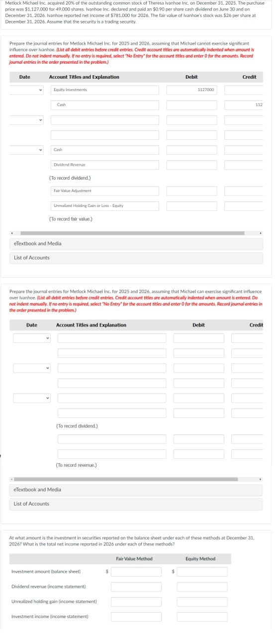 Metlock Michael Inc. acquired 20% of the outstanding common stock of Theresa Ivanhoe Inc. on December 31, 2025. The purchase
price was $1,127,000 for 49,000 shares. Ivanhoe Inc. declared and paid an $0.90 per share cash dividend on June 30 and on
December 31, 2026. Ivanhoe reported net income of $781,000 for 2026. The fair value of Ivanhoe's stock was $26 per share at
December 31, 2026. Assume that the security is a trading security.
Prepare the journal entries for Metlock Michael Inc. for 2025 and 2026, assuming that Michael cannot exercise significant
influence over Ivanhoe. (List all debit entries before credit entries. Credit account titles are automatically indented when amount is
entered. Do not indent manually. If no entry is required, select "No Entry" for the account titles and enter 0 for the amounts. Record
Journal entries in the order presented in the problem.)
Date
Account Titles and Explanation
Date
Equity Investments
List of Accounts
Cash
Cash
(To record dividend.)
Dividend Revenue
Unrealized Holding Gain or Loss - Equity
(To record fair value.)
eTextbook and Media
List of Accounts
Fair Value Adjustment
Account Titles and Explanation
Prepare the journal entries for Metlock Michael Inc. for 2025 and 2026, assuming that Michael can exercise significant influence
over Ivanhoe. (List all debit entries before credit entries. Credit account titles are automatically indented when amount is entered. Do
not indent manually. If no entry is required, select "No Entry" for the account titles and enter 0 for the amounts. Record journal entries in
the order presented in the problem.)
(To record dividend.)
(To record revenue.)
eTextbook and Medial
Investment amount (balance sheet)
Dividend revenue (income statement)
Unrealized holding gain (income statement)
Investment income (income statement)
At what amount is the investment in securities reported on the balance sheet under each of these methods at December 31,
2026? What is the total net income reported in 2026 under each of these methods?
$
Debit
Fair Value Method
1127000
$
Debit
Credit
Equity Method
112
Credit