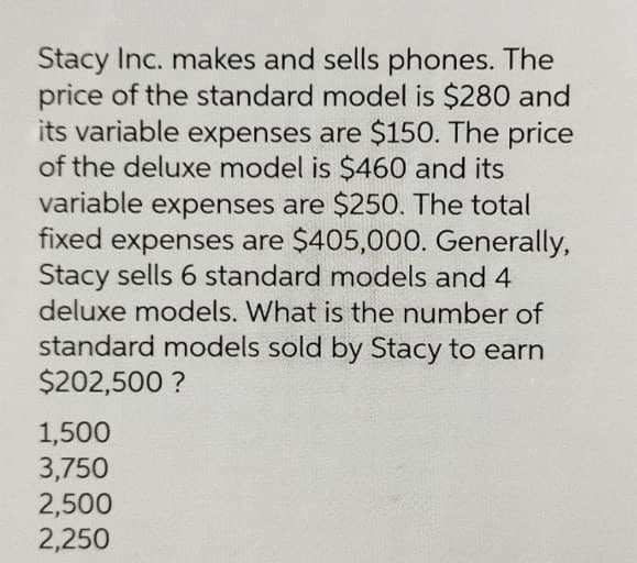 Stacy Inc. makes and sells phones. The
price of the standard model is $280 and
its variable expenses are $150. The price
of the deluxe model is $460 and its
variable expenses are $250. The total
fixed expenses are $405,000. Generally,
Stacy sells 6 standard models and 4
deluxe models. What is the number of
standard models sold by Stacy to earn
$202,500 ?
1,500
3,750
2,500
2,250