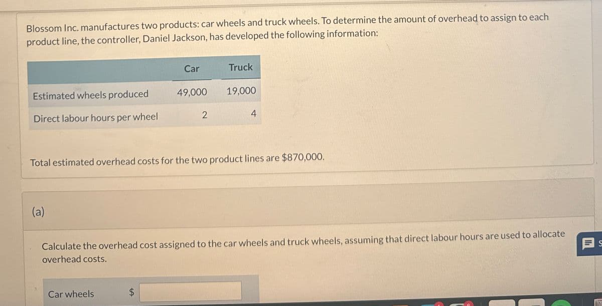 Blossom Inc. manufactures two products: car wheels and truck wheels. To determine the amount of overhead to assign to each
product line, the controller, Daniel Jackson, has developed the following information:
Car
Truck
Estimated wheels produced
49,000
19,000
Direct labour hours per wheel
2
4
Total estimated overhead costs for the two product lines are $870,000.
(a)
Calculate the overhead cost assigned to the car wheels and truck wheels, assuming that direct labour hours are used to allocate
overhead costs.
Car wheels
SA
$
S