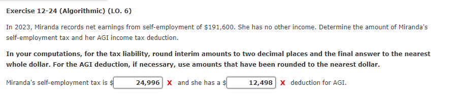 Exercise 12-24 (Algorithmic) (LO. 6)
In 2023, Miranda records net earnings from self-employment of $191,600. She has no other income. Determine the amount of Miranda's
self-employment tax and her AGI income tax deduction.
In your computations, for the tax liability, round interim amounts to two decimal places and the final answer to the nearest
whole dollar. For the AGI deduction, if necessary, use amounts that have been rounded to the nearest dollar.
Miranda's self-employment tax is
24,996 X and she has a
12,498 x deduction for AGI.