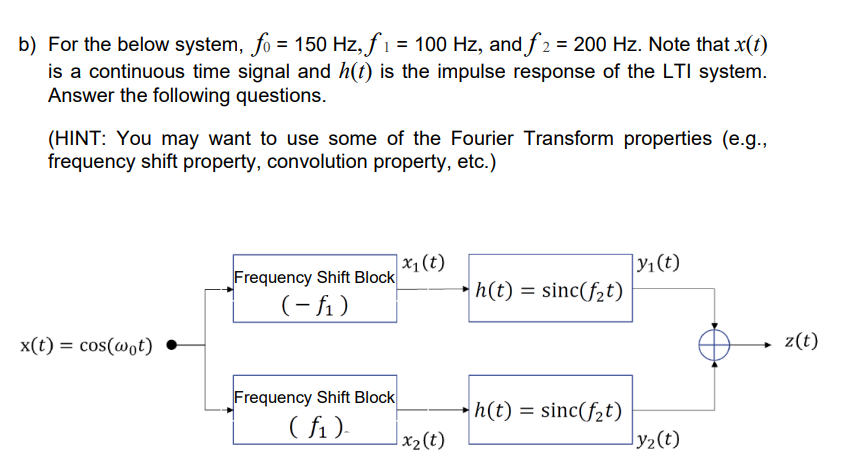 b) For the below system, fo = 150 Hz, f₁ = 100 Hz, and f2 = 200 Hz. Note that x(t)
is a continuous time signal and h(t) is the impulse response of the LTI system.
Answer the following questions.
(HINT: You may want to use some of the Fourier Transform properties (e.g.,
frequency shift property, convolution property, etc.)
x(t) = cos(wot)
Frequency Shift Block
(-f₁)
Frequency Shift Block
(f₁)
x₁ (t)
x₂ (t)
h(t) = sinc(f₂t)
h(t) = sinc(f₂t)
|y₁(t)
Jy₂(t)
z(t)