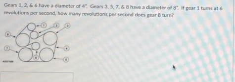 Gears 1, 2, & 6 have a diameter of 4". Gears 3, 5, 7, & 8 have a diameter of 8. If gear 1 turns at 6
revolutions per second, how many revolutions per second does gear 8 turn?
