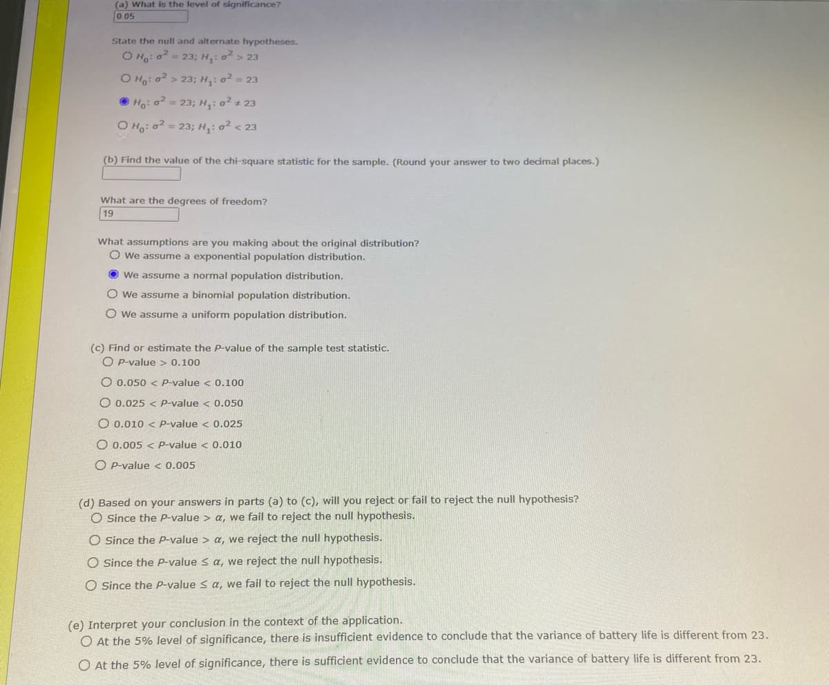 (a) What is the level of significance?
0.05
State the null and alternate hypotheses.
O Ho: o² = 23; H₁: ² > 23
O Ho: 0²>23; H₁: o² = 23
ⒸH: o² = 23; H₁: o² #23
O Ho: o² = 23; H₁:0² < 23
(b) Find the value of the chi-square statistic for the sample. (Round your answer to two decimal places.)
What are the degrees of freedom?
19
What assumptions are you making about the original distribution?
O we assume a exponential population distribution.
• We assume a normal population distribution.
O We assume a binomial population distribution.
O We assume a uniform population distribution.
(c) Find or estimate the P-value of the sample test statistic.
OP-value> 0.100
O 0.050 P-value < 0.100
O 0.025 < P-value < 0.050
O 0.010 < P-value < 0.025
O 0.005< P-value < 0.010
OP-value < 0.005
(d) Based on your answers in parts (a) to (c), will you reject or fail to reject the null hypothesis?
O Since the P-value > a, we fail to reject the null hypothesis.
O Since the P-value > a, we reject the null hypothesis.
O Since the P-value ≤ a, we reject the null hypothesis.
O Since the P-value ≤ a, we fail to reject the null hypothesis.
(e) Interpret your conclusion in the context of the application.
O At the 5% level of significance, there is insufficient evidence to conclude that the variance of battery life is different from 23.
O At the 5% level of significance, there is sufficient evidence to conclude that the variance of battery life is different from 23.